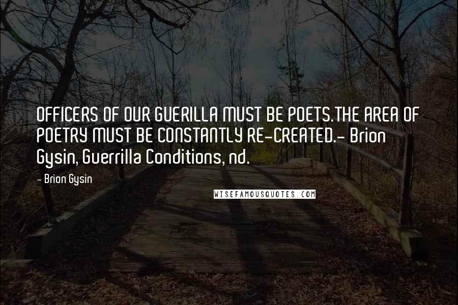 Brion Gysin Quotes: OFFICERS OF OUR GUERILLA MUST BE POETS.THE AREA OF POETRY MUST BE CONSTANTLY RE-CREATED.- Brion Gysin, Guerrilla Conditions, nd.