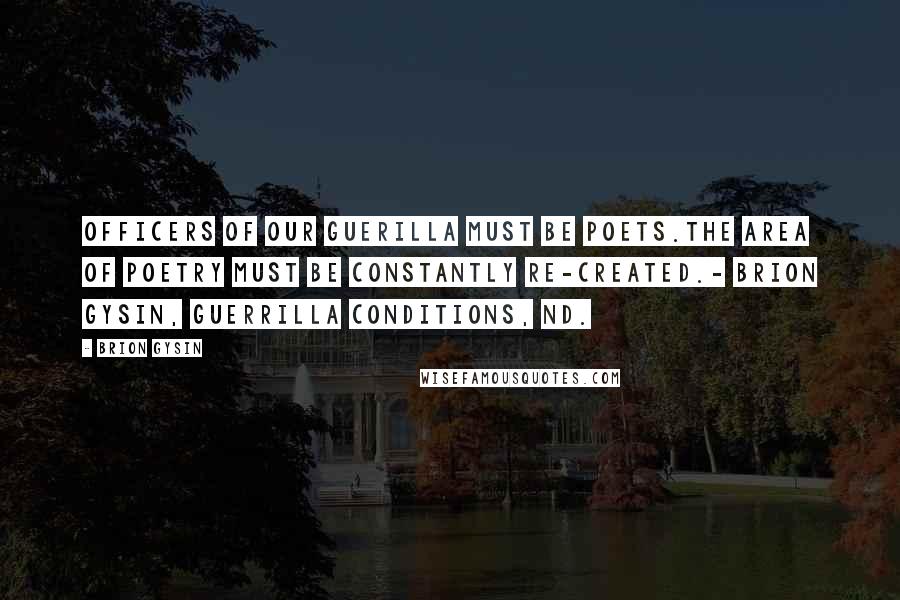 Brion Gysin Quotes: OFFICERS OF OUR GUERILLA MUST BE POETS.THE AREA OF POETRY MUST BE CONSTANTLY RE-CREATED.- Brion Gysin, Guerrilla Conditions, nd.