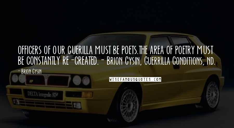 Brion Gysin Quotes: OFFICERS OF OUR GUERILLA MUST BE POETS.THE AREA OF POETRY MUST BE CONSTANTLY RE-CREATED.- Brion Gysin, Guerrilla Conditions, nd.