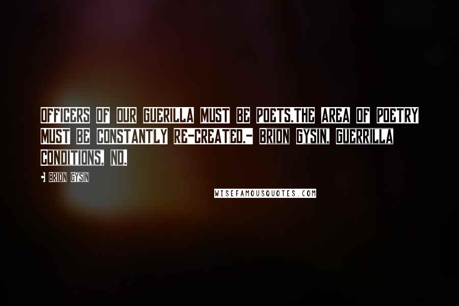 Brion Gysin Quotes: OFFICERS OF OUR GUERILLA MUST BE POETS.THE AREA OF POETRY MUST BE CONSTANTLY RE-CREATED.- Brion Gysin, Guerrilla Conditions, nd.