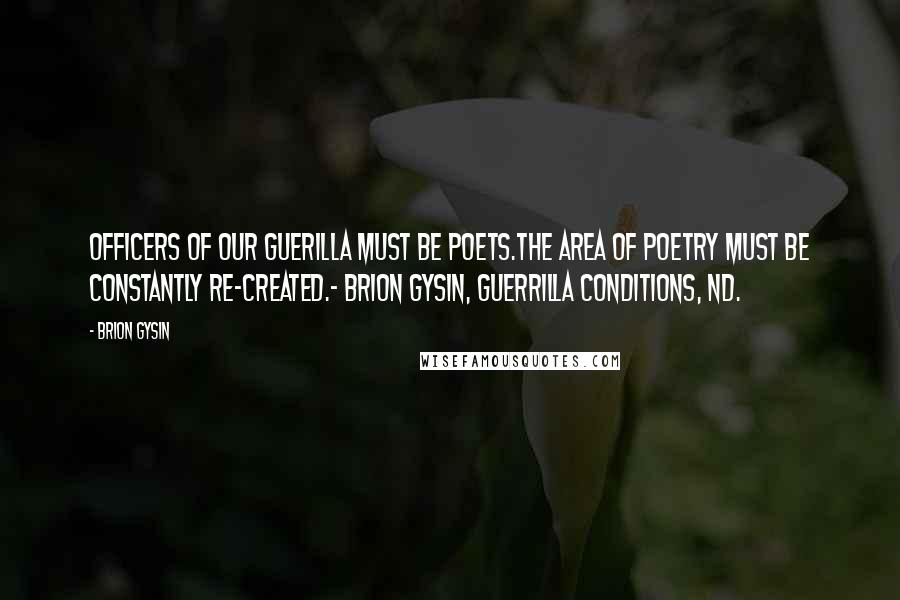 Brion Gysin Quotes: OFFICERS OF OUR GUERILLA MUST BE POETS.THE AREA OF POETRY MUST BE CONSTANTLY RE-CREATED.- Brion Gysin, Guerrilla Conditions, nd.