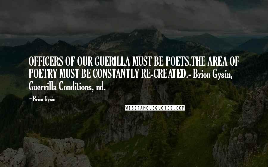 Brion Gysin Quotes: OFFICERS OF OUR GUERILLA MUST BE POETS.THE AREA OF POETRY MUST BE CONSTANTLY RE-CREATED.- Brion Gysin, Guerrilla Conditions, nd.