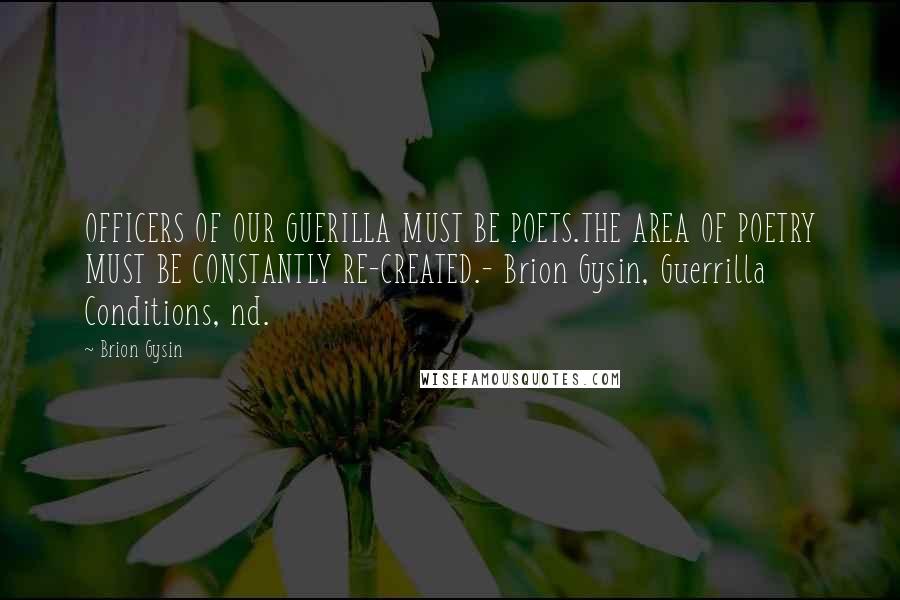 Brion Gysin Quotes: OFFICERS OF OUR GUERILLA MUST BE POETS.THE AREA OF POETRY MUST BE CONSTANTLY RE-CREATED.- Brion Gysin, Guerrilla Conditions, nd.