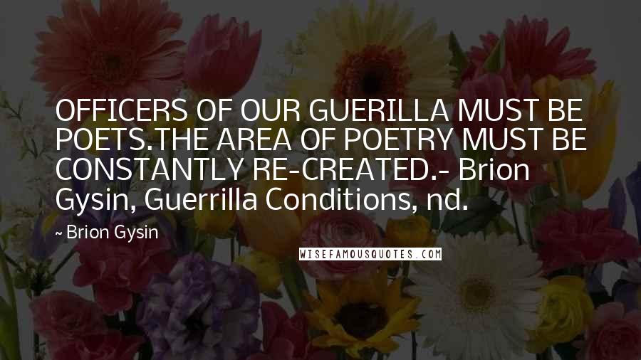 Brion Gysin Quotes: OFFICERS OF OUR GUERILLA MUST BE POETS.THE AREA OF POETRY MUST BE CONSTANTLY RE-CREATED.- Brion Gysin, Guerrilla Conditions, nd.