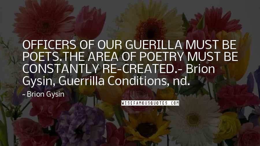 Brion Gysin Quotes: OFFICERS OF OUR GUERILLA MUST BE POETS.THE AREA OF POETRY MUST BE CONSTANTLY RE-CREATED.- Brion Gysin, Guerrilla Conditions, nd.