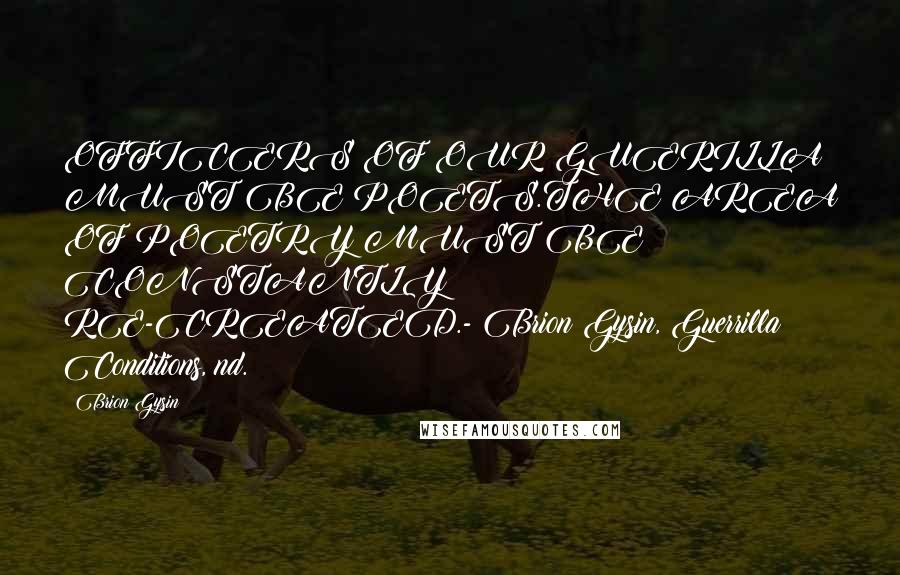 Brion Gysin Quotes: OFFICERS OF OUR GUERILLA MUST BE POETS.THE AREA OF POETRY MUST BE CONSTANTLY RE-CREATED.- Brion Gysin, Guerrilla Conditions, nd.