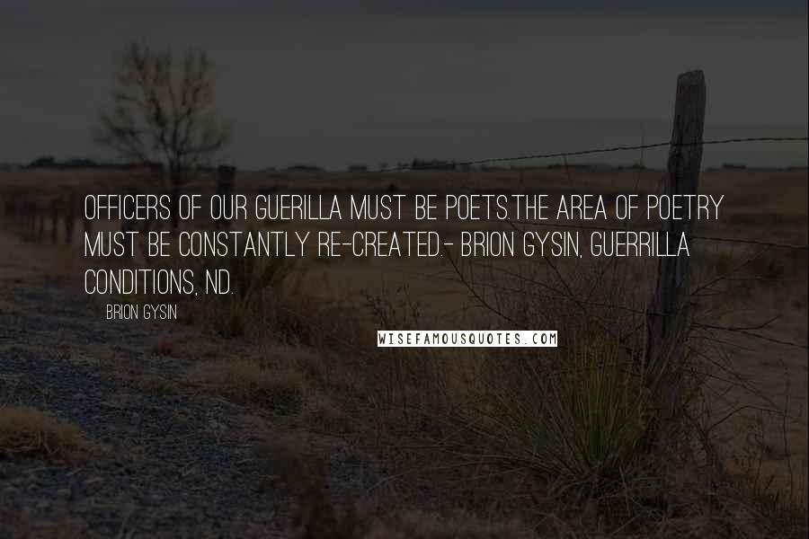 Brion Gysin Quotes: OFFICERS OF OUR GUERILLA MUST BE POETS.THE AREA OF POETRY MUST BE CONSTANTLY RE-CREATED.- Brion Gysin, Guerrilla Conditions, nd.