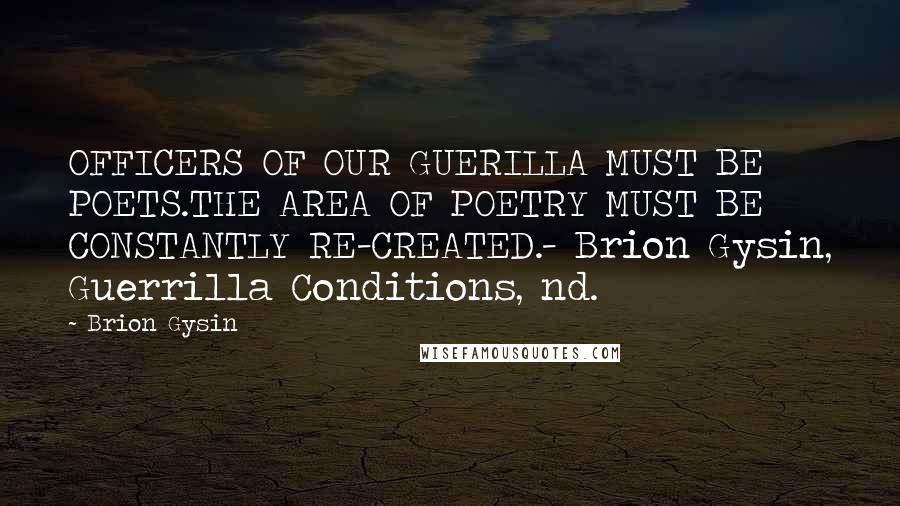 Brion Gysin Quotes: OFFICERS OF OUR GUERILLA MUST BE POETS.THE AREA OF POETRY MUST BE CONSTANTLY RE-CREATED.- Brion Gysin, Guerrilla Conditions, nd.