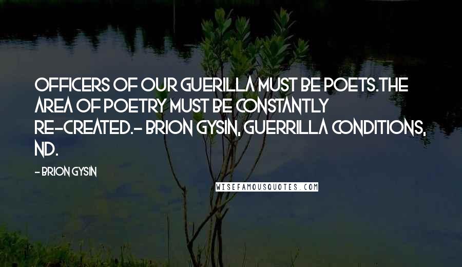 Brion Gysin Quotes: OFFICERS OF OUR GUERILLA MUST BE POETS.THE AREA OF POETRY MUST BE CONSTANTLY RE-CREATED.- Brion Gysin, Guerrilla Conditions, nd.