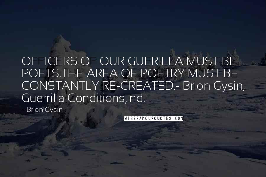 Brion Gysin Quotes: OFFICERS OF OUR GUERILLA MUST BE POETS.THE AREA OF POETRY MUST BE CONSTANTLY RE-CREATED.- Brion Gysin, Guerrilla Conditions, nd.