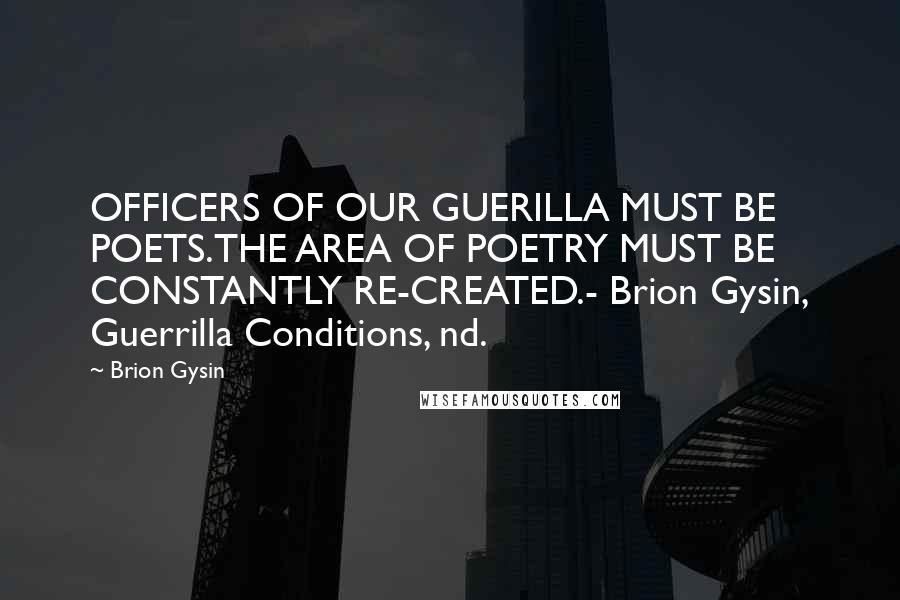 Brion Gysin Quotes: OFFICERS OF OUR GUERILLA MUST BE POETS.THE AREA OF POETRY MUST BE CONSTANTLY RE-CREATED.- Brion Gysin, Guerrilla Conditions, nd.