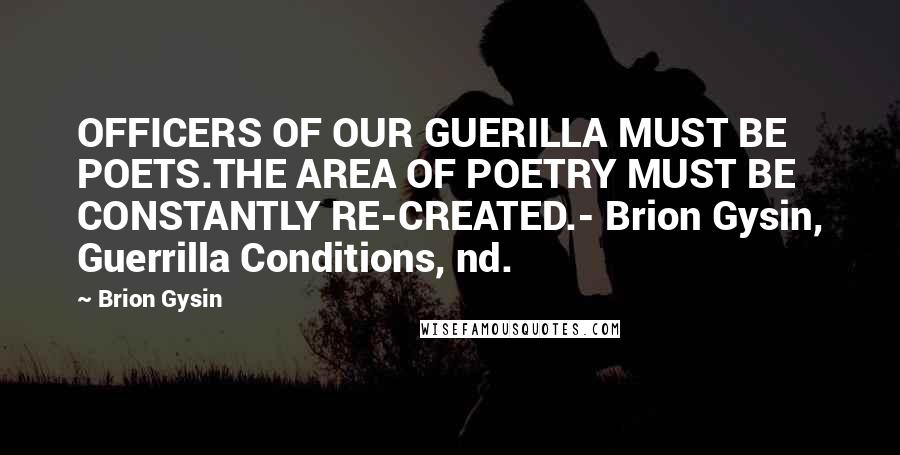 Brion Gysin Quotes: OFFICERS OF OUR GUERILLA MUST BE POETS.THE AREA OF POETRY MUST BE CONSTANTLY RE-CREATED.- Brion Gysin, Guerrilla Conditions, nd.