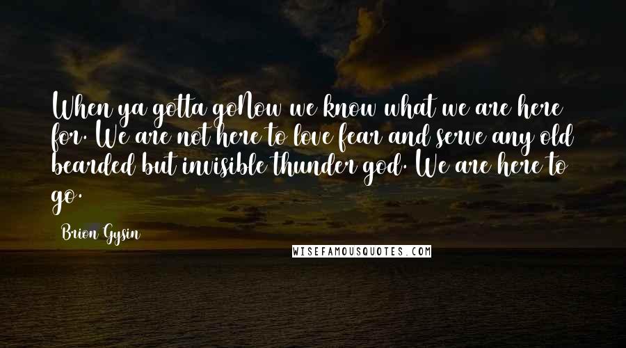 Brion Gysin Quotes: When ya gotta goNow we know what we are here for. We are not here to love fear and serve any old bearded but invisible thunder god. We are here to go.