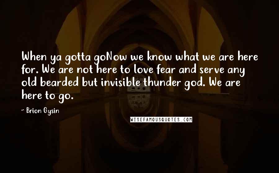 Brion Gysin Quotes: When ya gotta goNow we know what we are here for. We are not here to love fear and serve any old bearded but invisible thunder god. We are here to go.