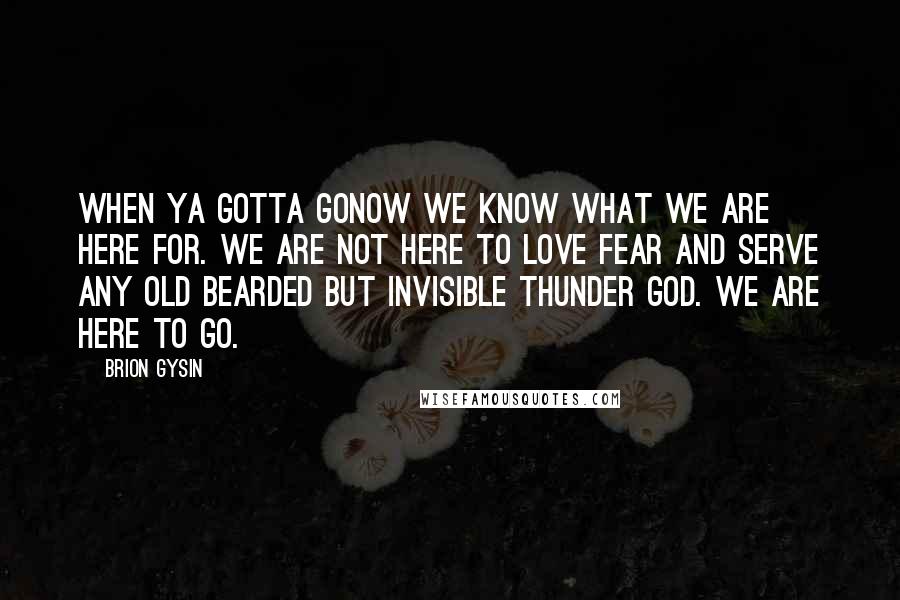 Brion Gysin Quotes: When ya gotta goNow we know what we are here for. We are not here to love fear and serve any old bearded but invisible thunder god. We are here to go.