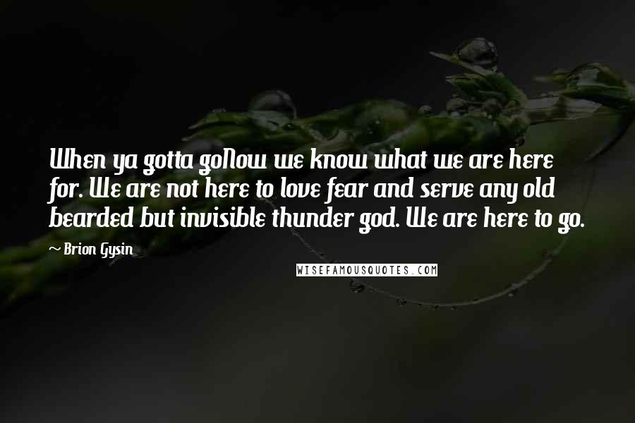 Brion Gysin Quotes: When ya gotta goNow we know what we are here for. We are not here to love fear and serve any old bearded but invisible thunder god. We are here to go.