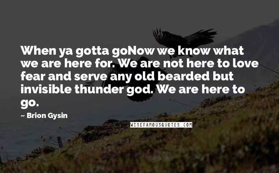 Brion Gysin Quotes: When ya gotta goNow we know what we are here for. We are not here to love fear and serve any old bearded but invisible thunder god. We are here to go.