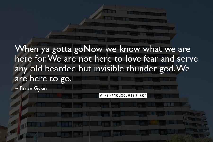 Brion Gysin Quotes: When ya gotta goNow we know what we are here for. We are not here to love fear and serve any old bearded but invisible thunder god. We are here to go.