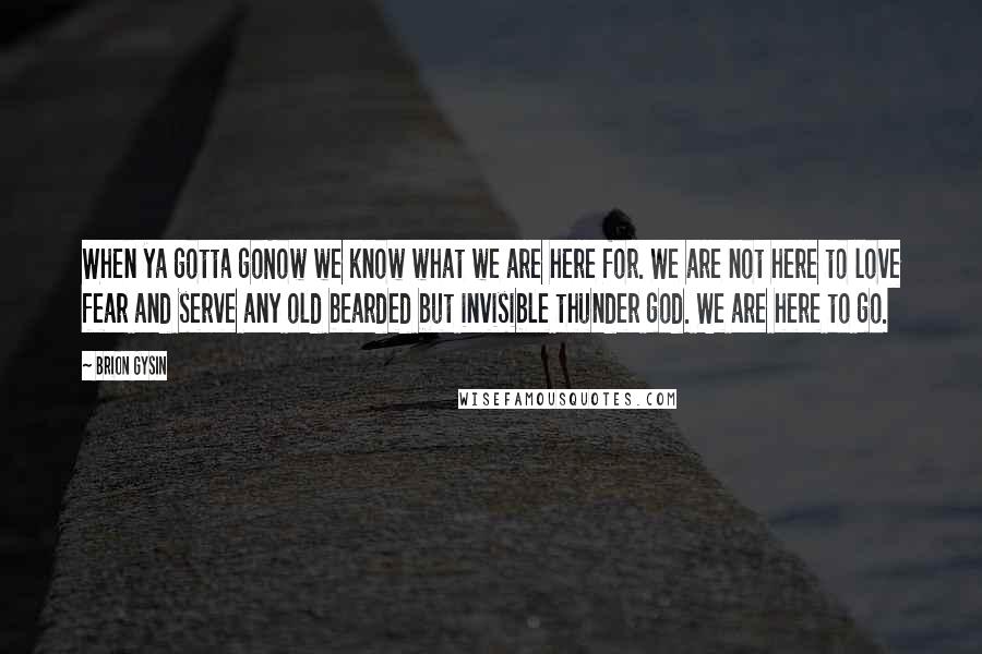 Brion Gysin Quotes: When ya gotta goNow we know what we are here for. We are not here to love fear and serve any old bearded but invisible thunder god. We are here to go.