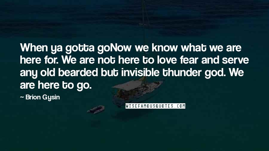 Brion Gysin Quotes: When ya gotta goNow we know what we are here for. We are not here to love fear and serve any old bearded but invisible thunder god. We are here to go.