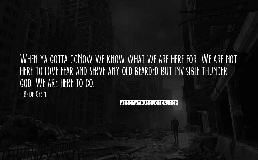 Brion Gysin Quotes: When ya gotta goNow we know what we are here for. We are not here to love fear and serve any old bearded but invisible thunder god. We are here to go.