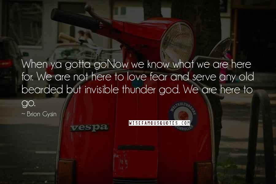 Brion Gysin Quotes: When ya gotta goNow we know what we are here for. We are not here to love fear and serve any old bearded but invisible thunder god. We are here to go.