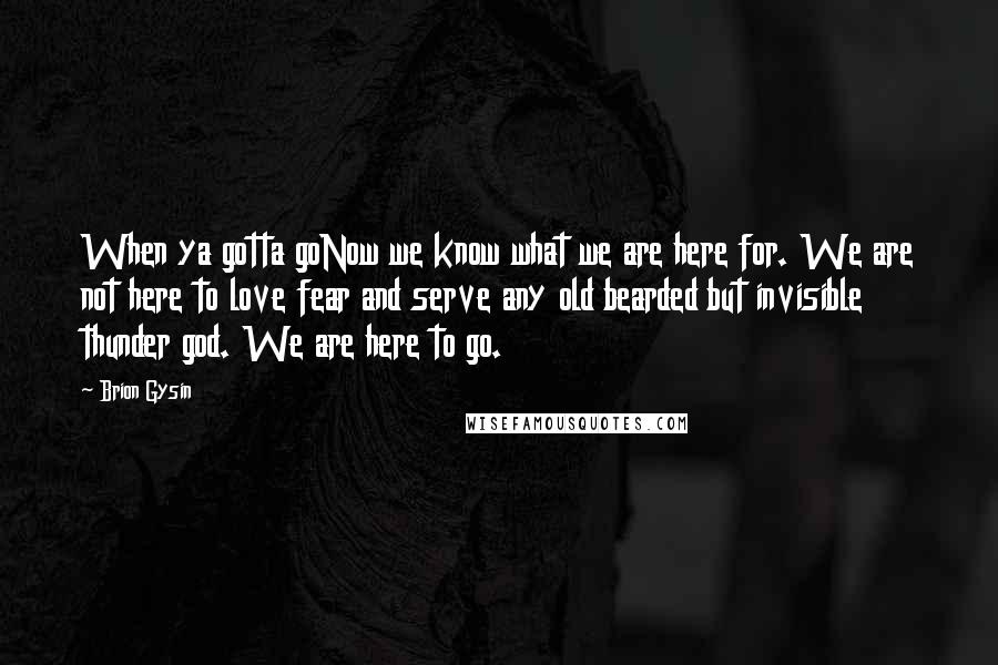 Brion Gysin Quotes: When ya gotta goNow we know what we are here for. We are not here to love fear and serve any old bearded but invisible thunder god. We are here to go.