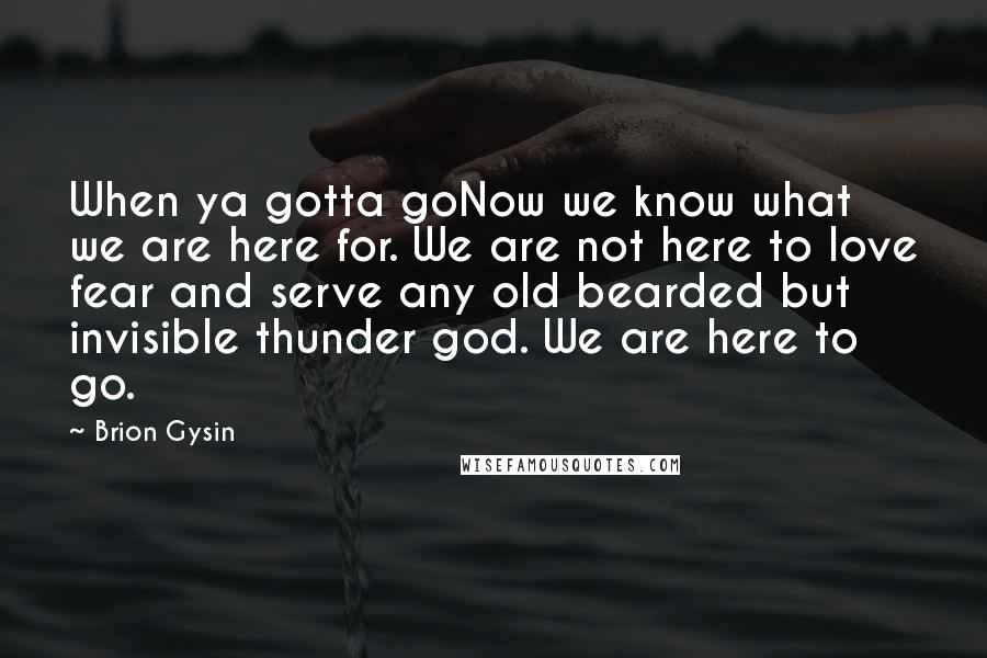 Brion Gysin Quotes: When ya gotta goNow we know what we are here for. We are not here to love fear and serve any old bearded but invisible thunder god. We are here to go.