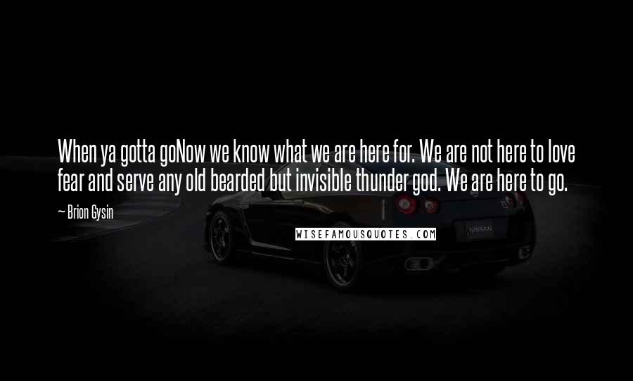 Brion Gysin Quotes: When ya gotta goNow we know what we are here for. We are not here to love fear and serve any old bearded but invisible thunder god. We are here to go.