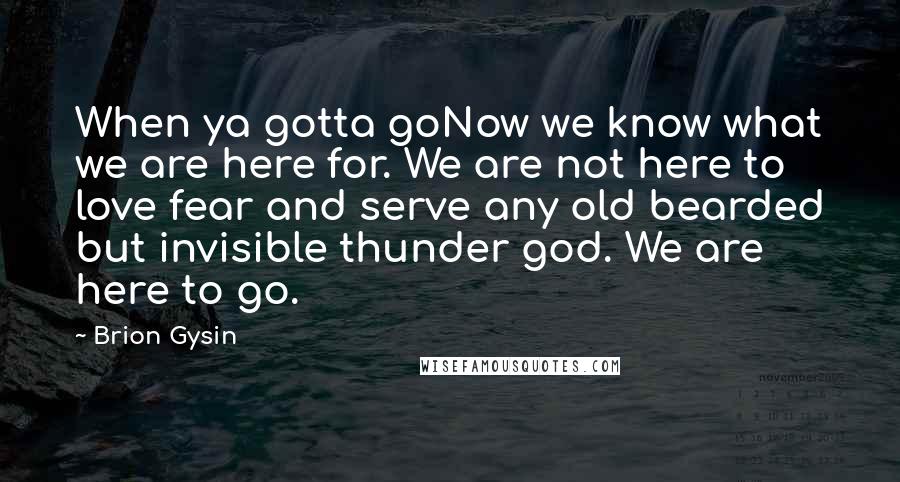 Brion Gysin Quotes: When ya gotta goNow we know what we are here for. We are not here to love fear and serve any old bearded but invisible thunder god. We are here to go.