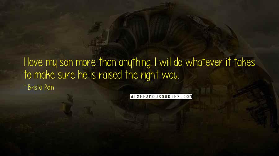 Bristol Palin Quotes: I love my son more than anything. I will do whatever it takes to make sure he is raised the right way.