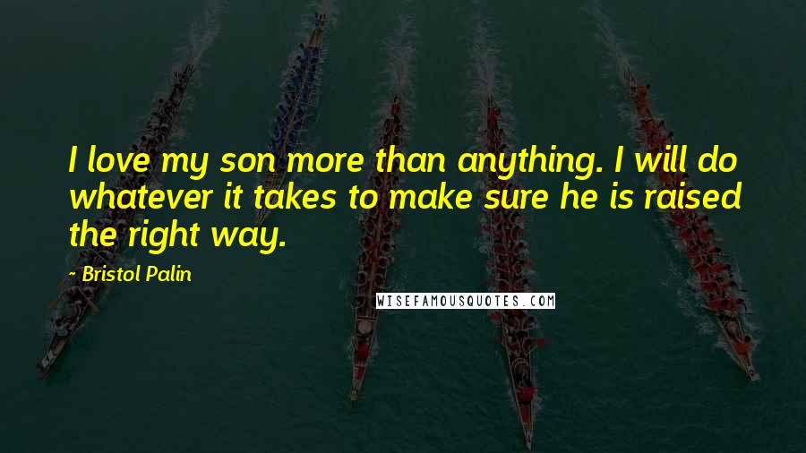 Bristol Palin Quotes: I love my son more than anything. I will do whatever it takes to make sure he is raised the right way.