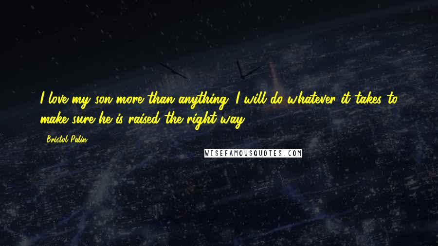 Bristol Palin Quotes: I love my son more than anything. I will do whatever it takes to make sure he is raised the right way.