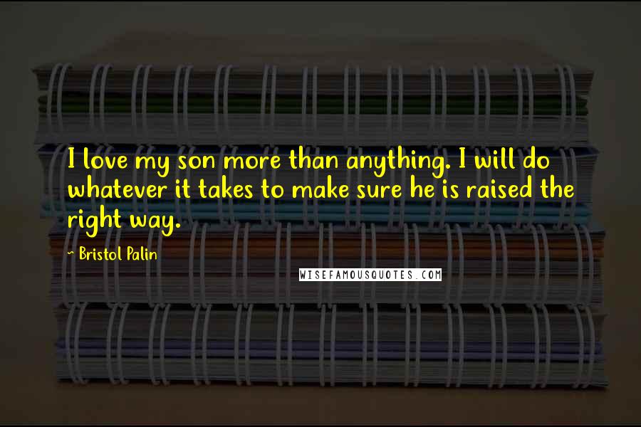 Bristol Palin Quotes: I love my son more than anything. I will do whatever it takes to make sure he is raised the right way.