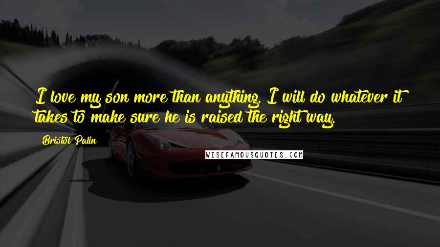 Bristol Palin Quotes: I love my son more than anything. I will do whatever it takes to make sure he is raised the right way.