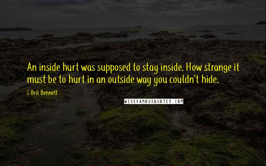 Brit Bennett Quotes: An inside hurt was supposed to stay inside. How strange it must be to hurt in an outside way you couldn't hide.