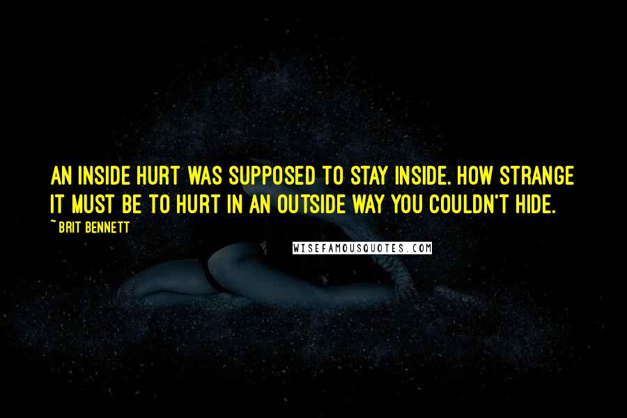 Brit Bennett Quotes: An inside hurt was supposed to stay inside. How strange it must be to hurt in an outside way you couldn't hide.