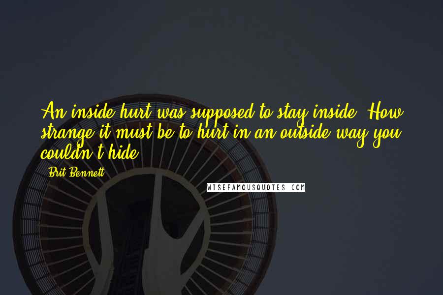 Brit Bennett Quotes: An inside hurt was supposed to stay inside. How strange it must be to hurt in an outside way you couldn't hide.