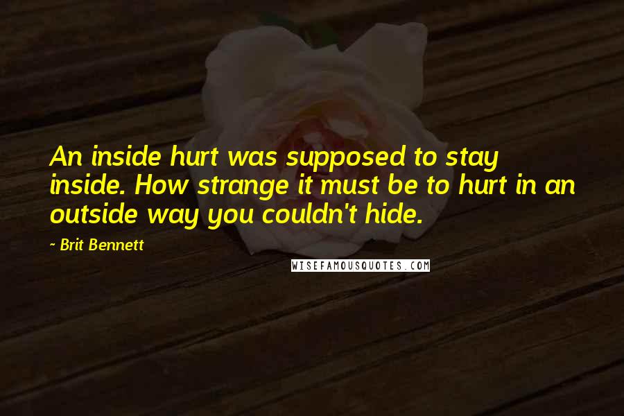 Brit Bennett Quotes: An inside hurt was supposed to stay inside. How strange it must be to hurt in an outside way you couldn't hide.