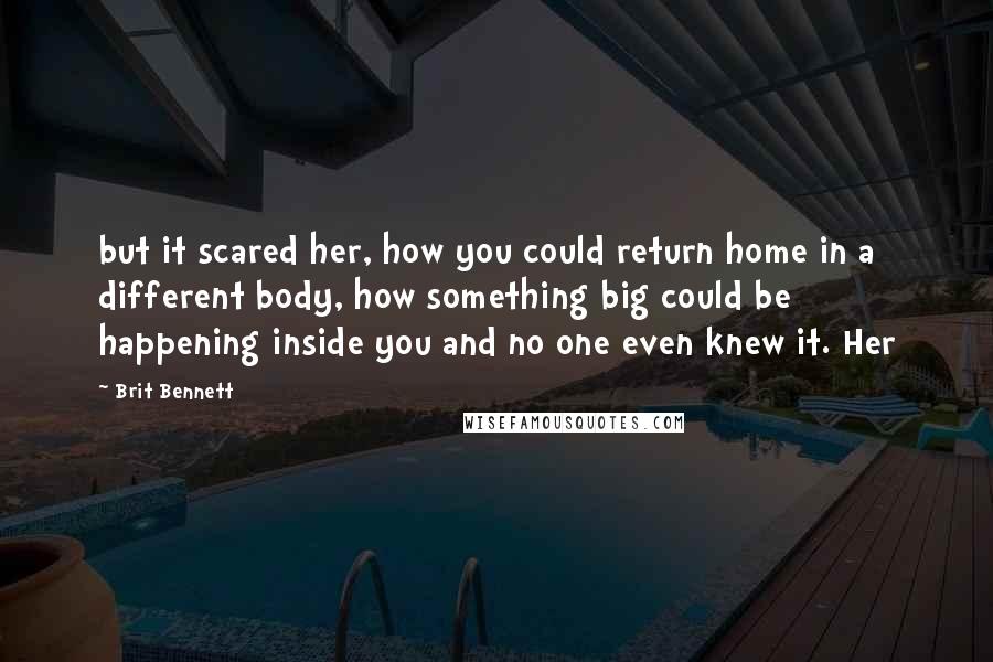 Brit Bennett Quotes: but it scared her, how you could return home in a different body, how something big could be happening inside you and no one even knew it. Her