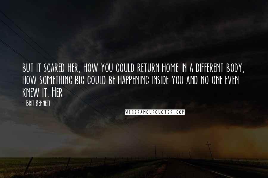 Brit Bennett Quotes: but it scared her, how you could return home in a different body, how something big could be happening inside you and no one even knew it. Her