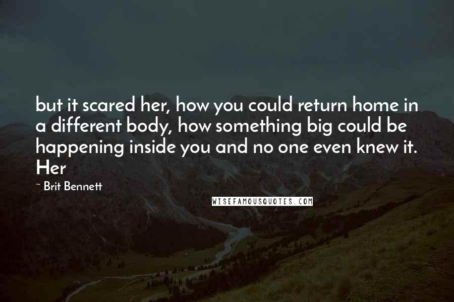 Brit Bennett Quotes: but it scared her, how you could return home in a different body, how something big could be happening inside you and no one even knew it. Her