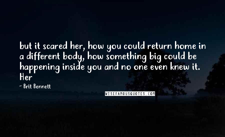 Brit Bennett Quotes: but it scared her, how you could return home in a different body, how something big could be happening inside you and no one even knew it. Her