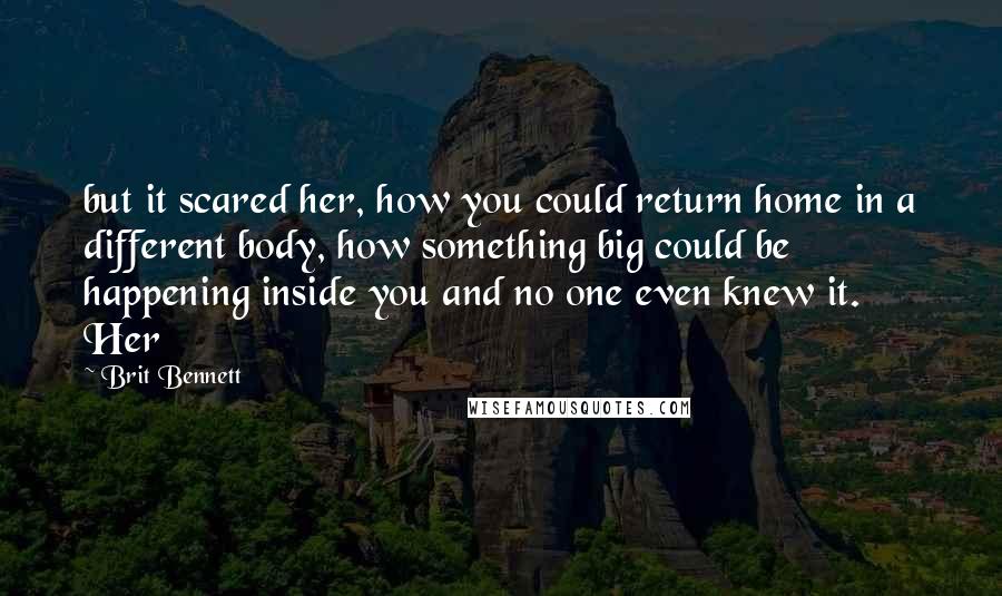 Brit Bennett Quotes: but it scared her, how you could return home in a different body, how something big could be happening inside you and no one even knew it. Her