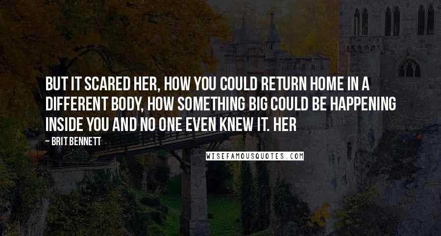 Brit Bennett Quotes: but it scared her, how you could return home in a different body, how something big could be happening inside you and no one even knew it. Her