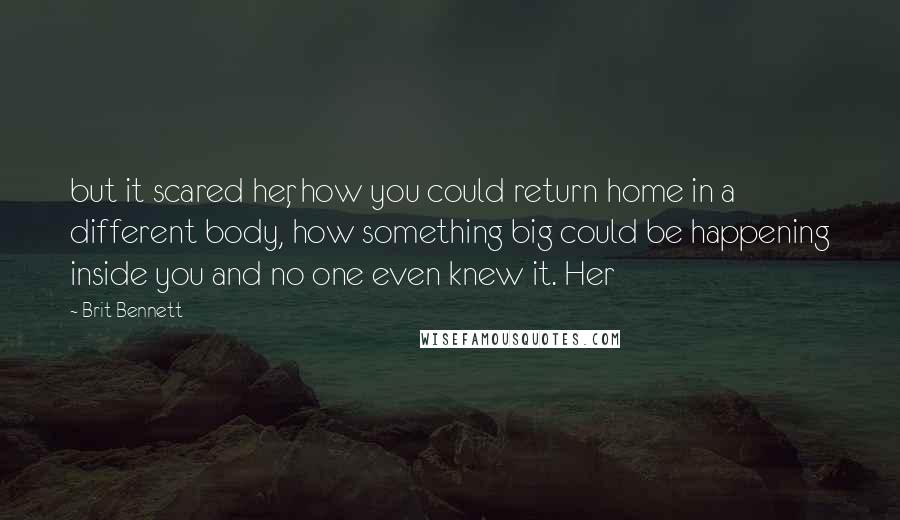 Brit Bennett Quotes: but it scared her, how you could return home in a different body, how something big could be happening inside you and no one even knew it. Her