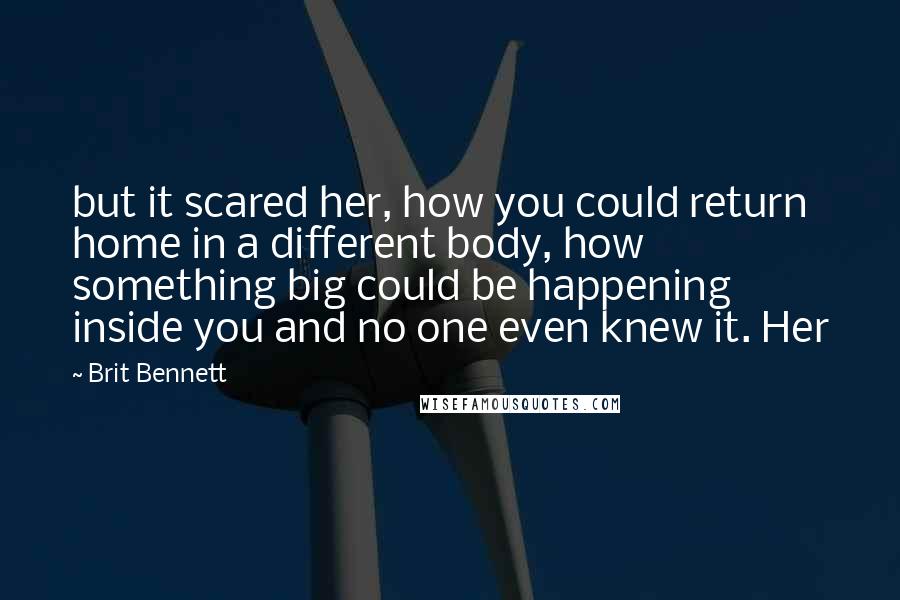 Brit Bennett Quotes: but it scared her, how you could return home in a different body, how something big could be happening inside you and no one even knew it. Her