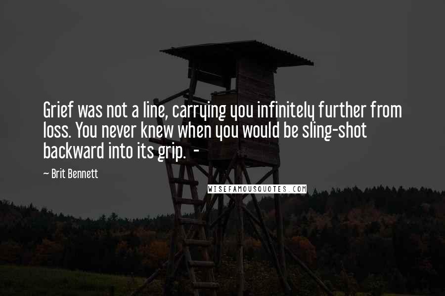 Brit Bennett Quotes: Grief was not a line, carrying you infinitely further from loss. You never knew when you would be sling-shot backward into its grip.  - 