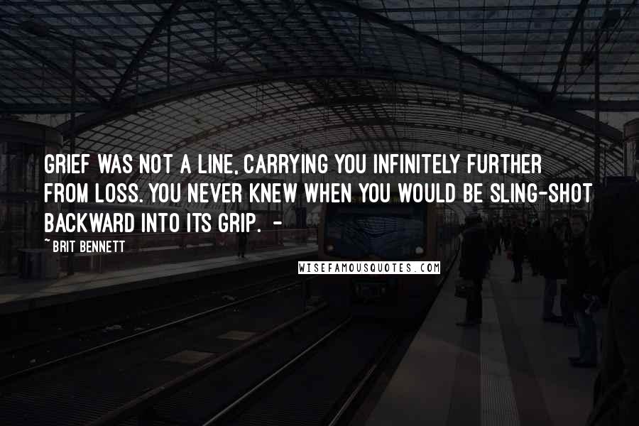 Brit Bennett Quotes: Grief was not a line, carrying you infinitely further from loss. You never knew when you would be sling-shot backward into its grip.  - 