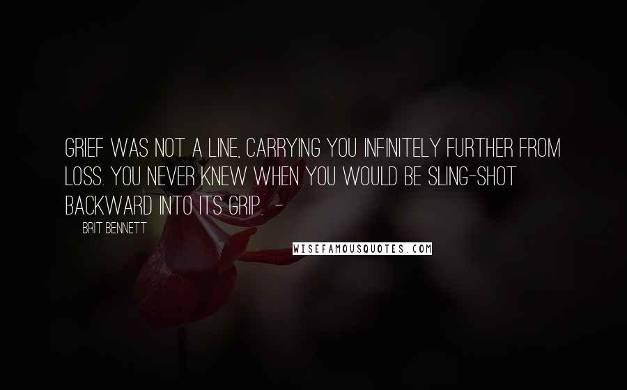 Brit Bennett Quotes: Grief was not a line, carrying you infinitely further from loss. You never knew when you would be sling-shot backward into its grip.  - 
